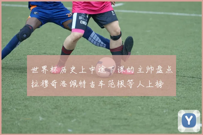 世界杯历史上中途下课的主帅盘点拉穆奇洛佩特吉车范根等人上榜