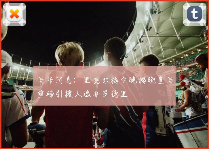 马卡消息：里克尔梅今晚揭晓皇马重磅引援人选非罗德里