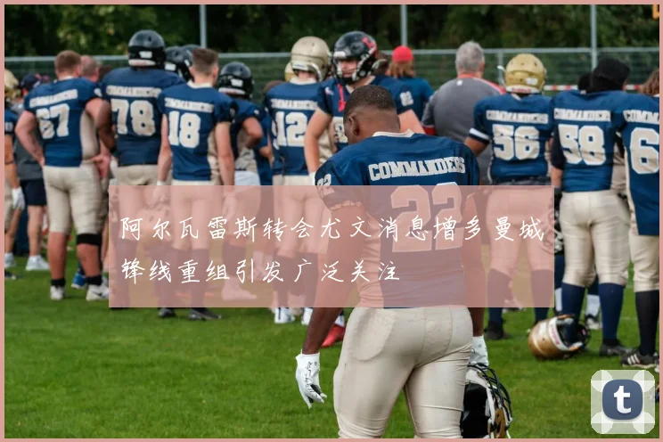 阿尔瓦雷斯转会尤文消息增多曼城锋线重组引发广泛关注