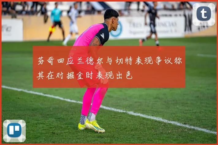 芬奇回应兰德尔与切特表现争议称其在对掘金时表现出色
