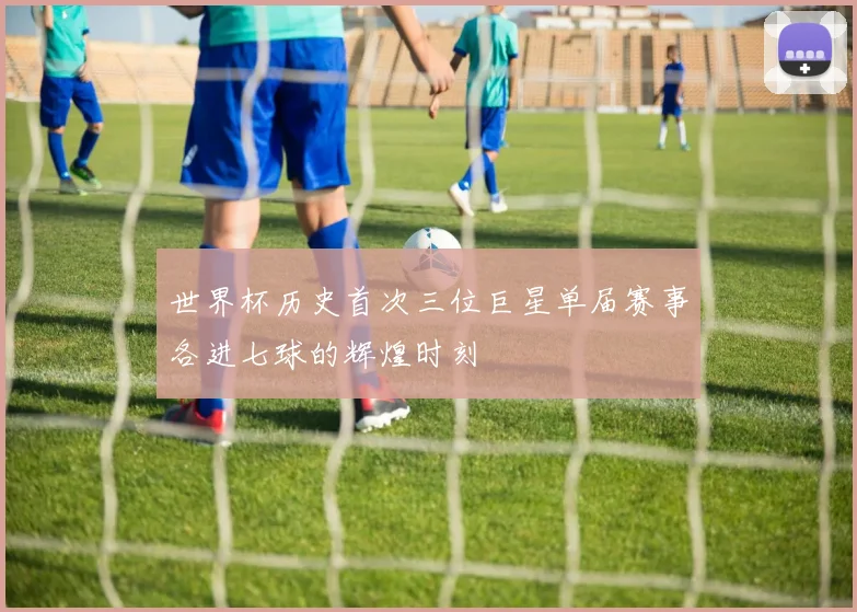 世界杯历史首次三位巨星单届赛事各进七球的辉煌时刻