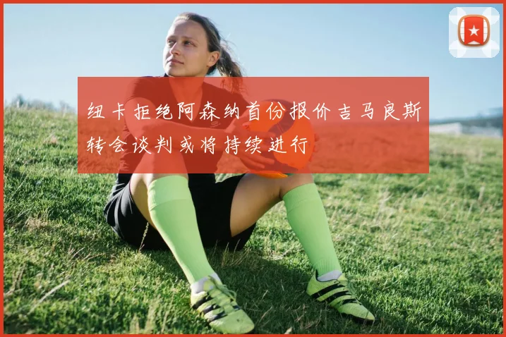 纽卡拒绝阿森纳首份报价吉马良斯转会谈判或将持续进行