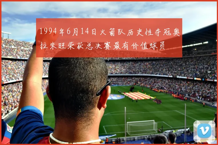 1994年6月14日火箭队历史性夺冠奥拉朱旺荣获总决赛最有价值球员