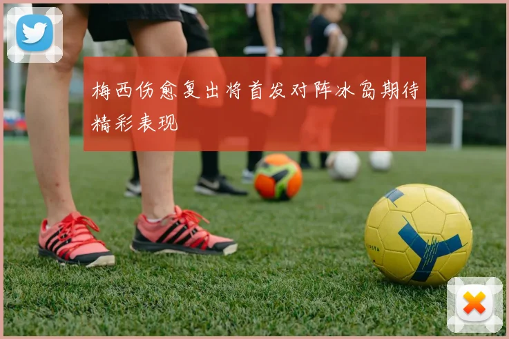 梅西伤愈复出将首发对阵冰岛期待精彩表现