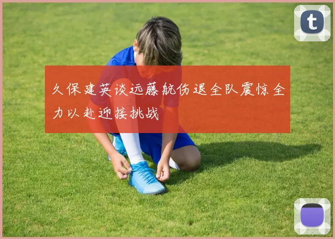 久保建英谈远藤航伤退全队震惊全力以赴迎接挑战