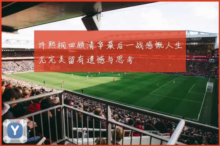许熙桐回顾清华最后一战感慨人生无完美留有遗憾与思考