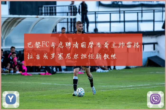 巴黎FC考虑聘请前摩洛哥主帅雷格拉吉或罗塞尼尔担任新教练