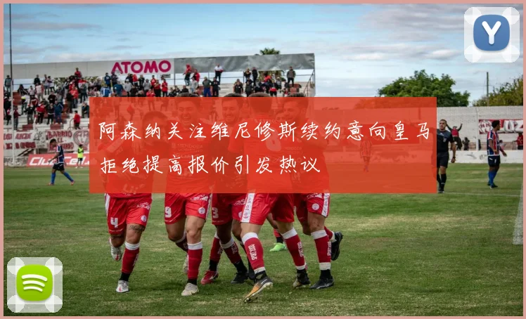 阿森纳关注维尼修斯续约意向皇马拒绝提高报价引发热议