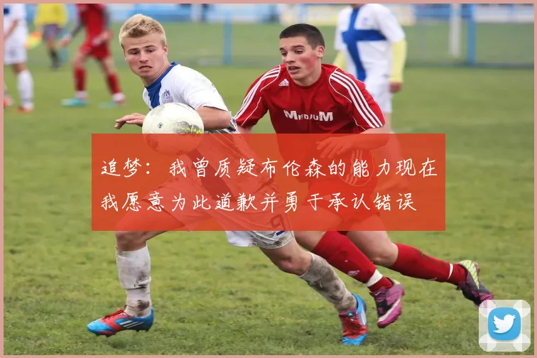 追梦：我曾质疑布伦森的能力现在我愿意为此道歉并勇于承认错误