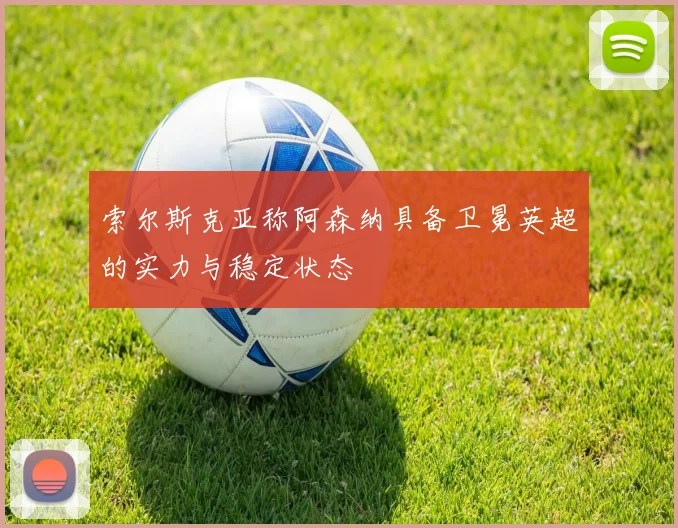 索尔斯克亚称阿森纳具备卫冕英超的实力与稳定状态