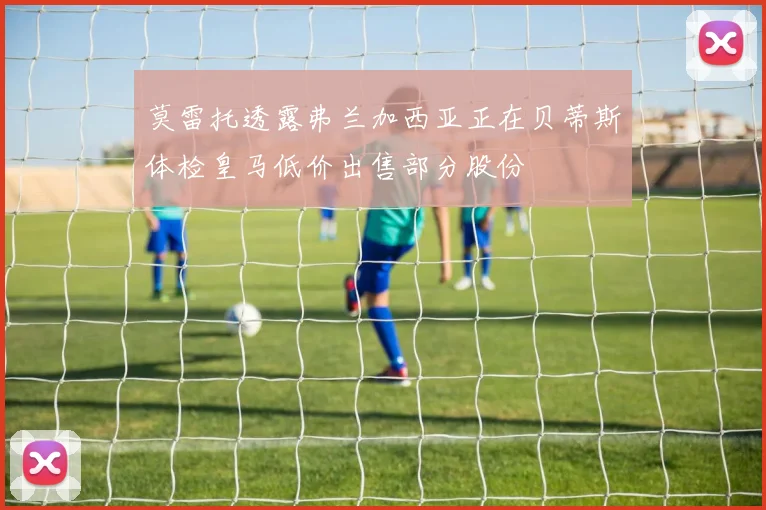 莫雷托透露弗兰加西亚正在贝蒂斯体检皇马低价出售部分股份