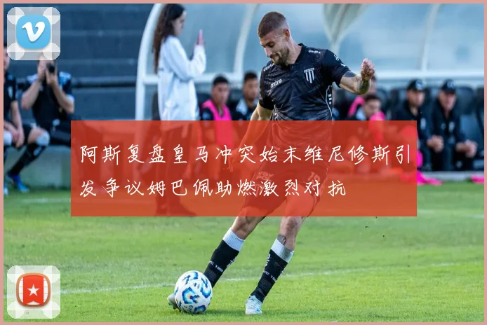 阿斯复盘皇马冲突始末维尼修斯引发争议姆巴佩助燃激烈对抗