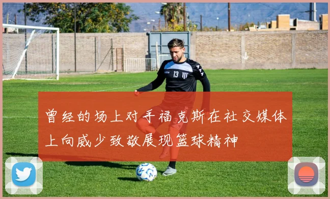 曾经的场上对手福克斯在社交媒体上向威少致敬展现篮球精神