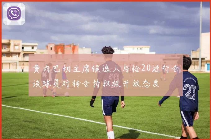 费内巴切主席候选人与恰20进行会谈球员对转会持积极开放态度