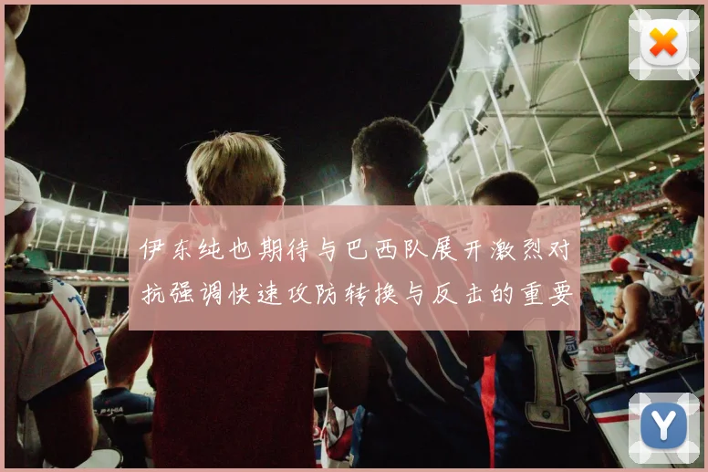 伊东纯也期待与巴西队展开激烈对抗强调快速攻防转换与反击的重要性