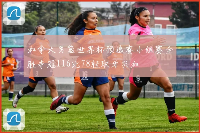 加拿大男篮世界杯预选赛小组赛全胜夺冠116比78轻取牙买加
