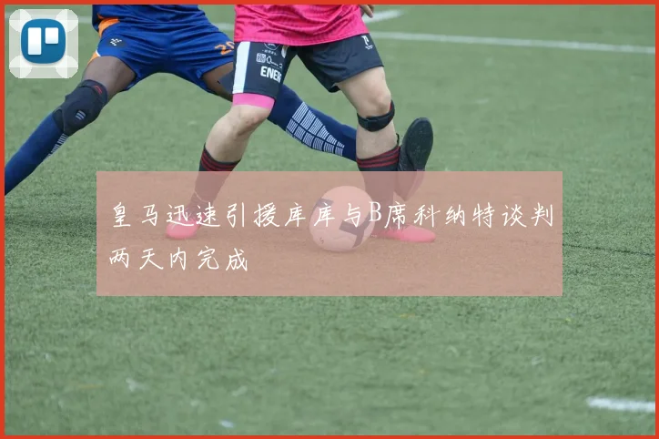皇马迅速引援库库与B席科纳特谈判两天内完成