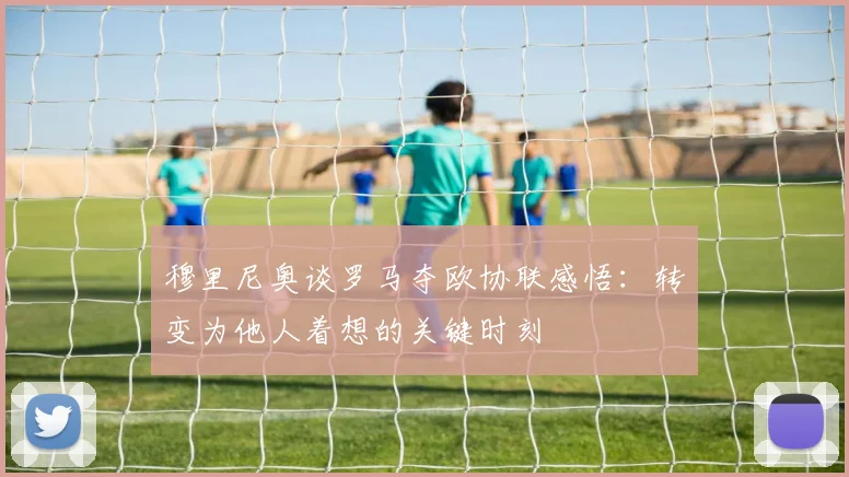 穆里尼奥谈罗马夺欧协联感悟：转变为他人着想的关键时刻