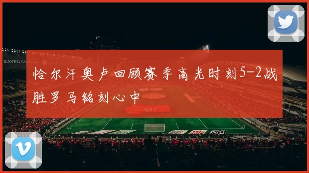 恰尔汗奥卢回顾赛季高光时刻5-2战胜罗马铭刻心中