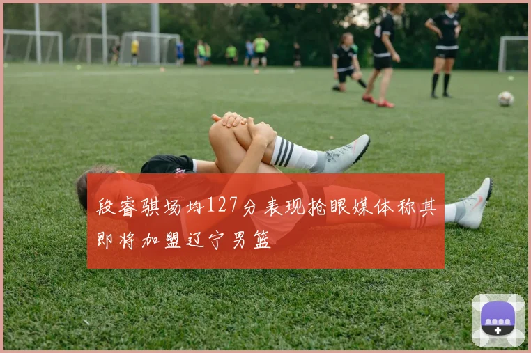 段睿骐场均127分表现抢眼媒体称其即将加盟辽宁男篮