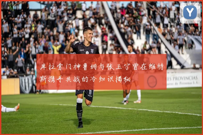 库拉索门神鲁姆与张玉宁曾在维特斯携手共战的冷知识揭秘